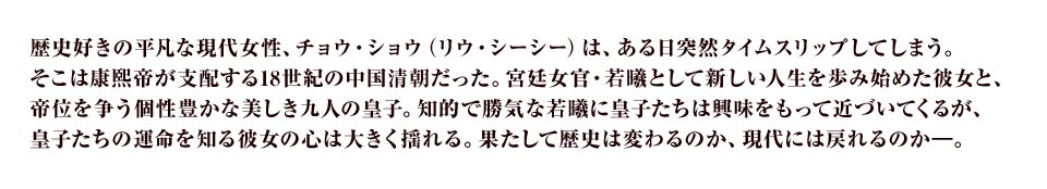 歴史好きの平凡な現代女性、チョウ・ショウ（リウ・シーシー）は、ある日突然タイムスリップしてしまう。そこは康熙帝が支配する18世紀の中国清朝だった。宮廷女官・若曦として新しい人生を歩み始めた彼女と、帝位を争う個性豊かな美しき九人の皇子。知的で勝気な若曦に皇子たちは興味を持って近づいてくるが、皇子たちの運命を知る彼女の心は大きく揺れる。はたして歴史は変わるのか、現代には戻れるのか―。